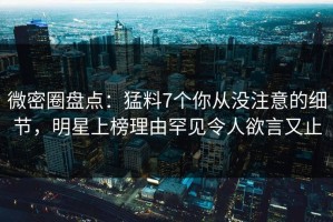 微密圈盘点：猛料7个你从没注意的细节，明星上榜理由罕见令人欲言又止