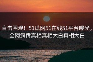 直击围观！51瓜网51在线51平台曝光，全网疯传真相真相大白真相大白