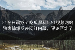 51今日震撼51吃瓜黑料！51视频网站独家惊爆反差网红内幕，评论区炸了