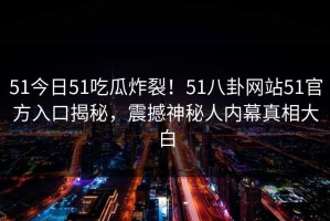 51今日51吃瓜炸裂！51八卦网站51官方入口揭秘，震撼神秘人内幕真相大白
