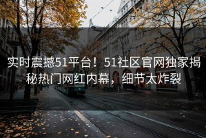 实时震撼51平台！51社区官网独家揭秘热门网红内幕，细节太炸裂