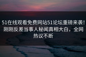 51在线观看免费网站51论坛重磅来袭！刚刚反差当事人秘闻真相大白，全网热议不断