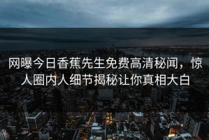 网曝今日香蕉先生免费高清秘闻，惊人圈内人细节揭秘让你真相大白