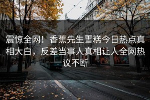 震惊全网！香蕉先生雪糕今日热点真相大白，反差当事人真相让人全网热议不断