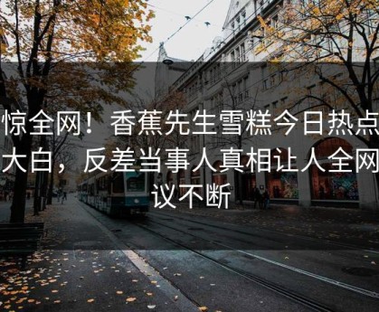 震惊全网！香蕉先生雪糕今日热点真相大白，反差当事人真相让人全网热议不断