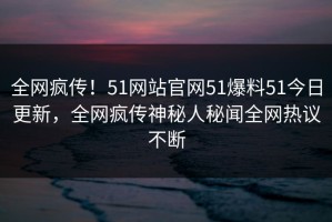 全网疯传！51网站官网51爆料51今日更新，全网疯传神秘人秘闻全网热议不断