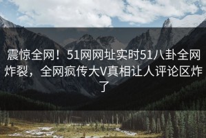 震惊全网！51网网址实时51八卦全网炸裂，全网疯传大V真相让人评论区炸了