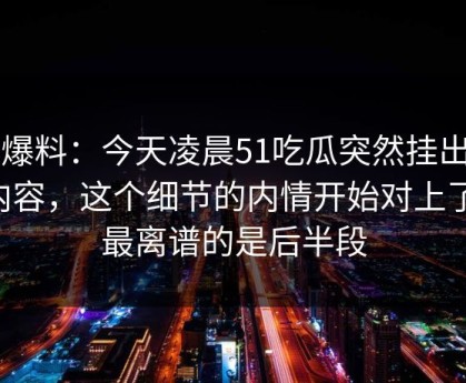 51爆料：今天凌晨51吃瓜突然挂出新内容，这个细节的内情开始对上了，最离谱的是后半段