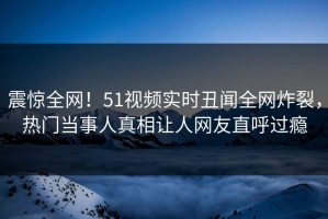 震惊全网！51视频实时丑闻全网炸裂，热门当事人真相让人网友直呼过瘾