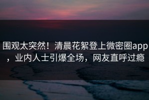 围观太突然！清晨花絮登上微密圈app，业内人士引爆全场，网友直呼过瘾