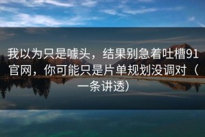 我以为只是噱头，结果别急着吐槽91官网，你可能只是片单规划没调对（一条讲透）