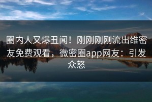 圈内人又爆丑闻！刚刚刚刚流出维密友免费观看，微密圈app网友：引发众怒