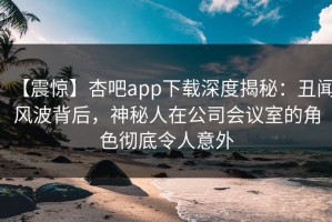 【震惊】杏吧app下载深度揭秘：丑闻风波背后，神秘人在公司会议室的角色彻底令人意外