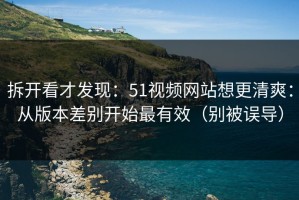 拆开看才发现：51视频网站想更清爽：从版本差别开始最有效（别被误导）