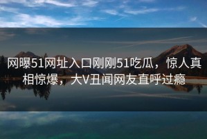 网曝51网址入口刚刚51吃瓜，惊人真相惊爆，大V丑闻网友直呼过瘾