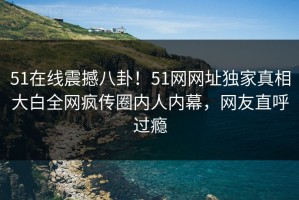 51在线震撼八卦！51网网址独家真相大白全网疯传圈内人内幕，网友直呼过瘾