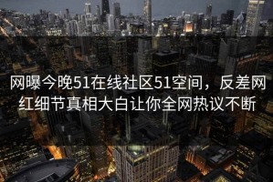 网曝今晚51在线社区51空间，反差网红细节真相大白让你全网热议不断