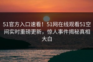 51官方入口速看！51网在线观看51空间实时重磅更新，惊人事件揭秘真相大白
