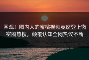 围观！圈内人的蜜桃视频竟然登上微密圈热搜，颠覆认知全网热议不断