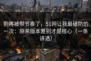 别再被带节奏了，51网让我最破防的一次：原来版本差别才是核心（一条讲透）