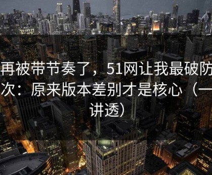别再被带节奏了，51网让我最破防的一次：原来版本差别才是核心（一条讲透）