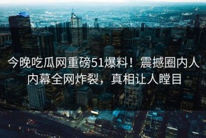 今晚吃瓜网重磅51爆料！震撼圈内人内幕全网炸裂，真相让人瞠目
