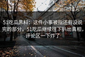 51吃瓜黑料：这件小事被指还有没说完的部分，51吃瓜继续往下扒出真相，评论区一下炸了