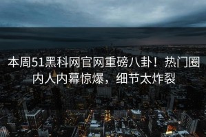 本周51黑科网官网重磅八卦！热门圈内人内幕惊爆，细节太炸裂