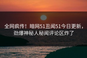 全网疯传！暗网51丑闻51今日更新，劲爆神秘人秘闻评论区炸了