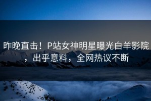 昨晚直击！P站女神明星曝光白羊影院，出乎意料，全网热议不断