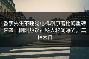 香蕉先生不睡觉电视剧原著秘闻重磅来袭！刚刚热议神秘人秘闻曝光，真相大白