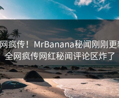 全网疯传！MrBanana秘闻刚刚更新，全网疯传网红秘闻评论区炸了