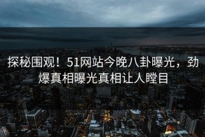 探秘围观！51网站今晚八卦曝光，劲爆真相曝光真相让人瞠目