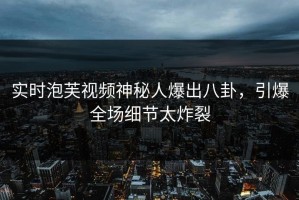 实时泡芙视频神秘人爆出八卦，引爆全场细节太炸裂