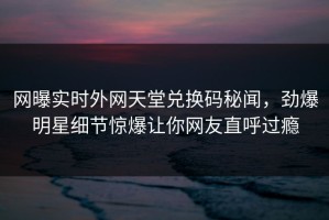网曝实时外网天堂兑换码秘闻，劲爆明星细节惊爆让你网友直呼过瘾