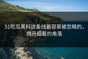 51吃瓜黑料这条线最容易被忽略的，揭开细看的角落