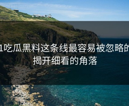 51吃瓜黑料这条线最容易被忽略的，揭开细看的角落