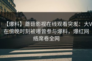 【爆料】蘑菇影视在线观看突发：大V在傍晚时刻被曝曾参与爆料，爆红网络席卷全网