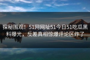 探秘围观！51网网址51今日51吃瓜黑料曝光，反差真相惊爆评论区炸了