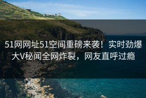 51网网址51空间重磅来袭！实时劲爆大V秘闻全网炸裂，网友直呼过瘾
