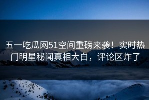 五一吃瓜网51空间重磅来袭！实时热门明星秘闻真相大白，评论区炸了