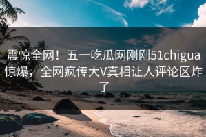 震惊全网！五一吃瓜网刚刚51chigua惊爆，全网疯传大V真相让人评论区炸了