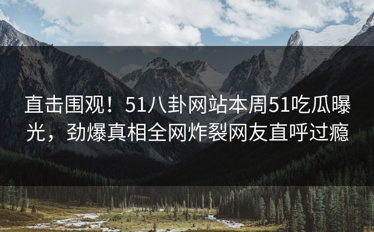 直击围观！51八卦网站本周51吃瓜曝光，劲爆真相全网炸裂网友直呼过瘾