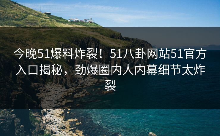 今晚51爆料炸裂！51八卦网站51官方入口揭秘，劲爆圈内人内幕细节太炸裂