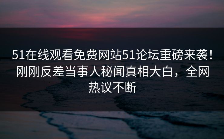 51在线观看免费网站51论坛重磅来袭！刚刚反差当事人秘闻真相大白，全网热议不断