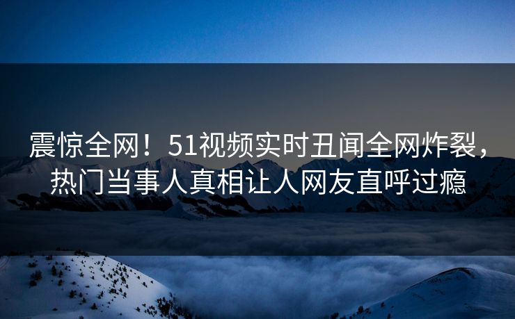 震惊全网！51视频实时丑闻全网炸裂，热门当事人真相让人网友直呼过瘾