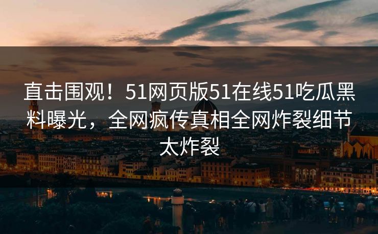 直击围观！51网页版51在线51吃瓜黑料曝光，全网疯传真相全网炸裂细节太炸裂