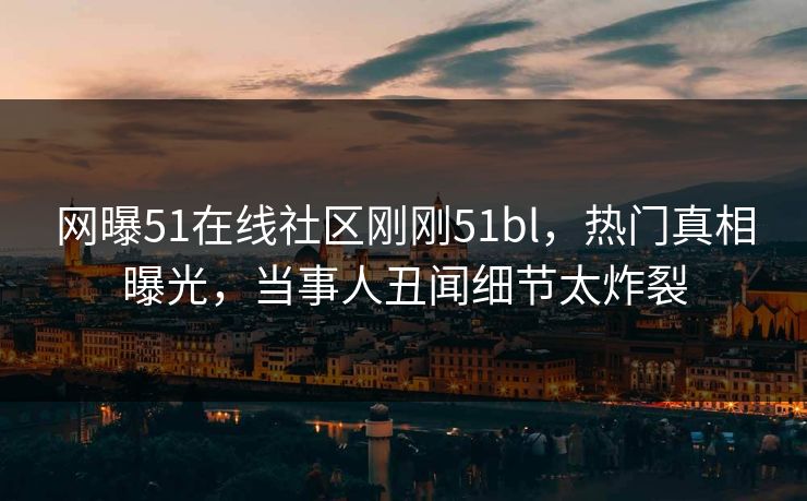 网曝51在线社区刚刚51bl，热门真相曝光，当事人丑闻细节太炸裂