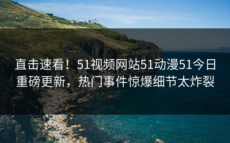 直击速看！51视频网站51动漫51今日重磅更新，热门事件惊爆细节太炸裂