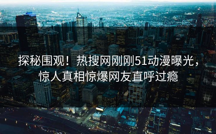 探秘围观！热搜网刚刚51动漫曝光，惊人真相惊爆网友直呼过瘾